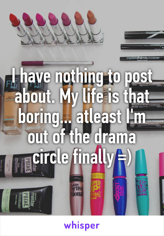 I have nothing to post about. My life is that boring... atleast I'm out of the drama circle finally =)