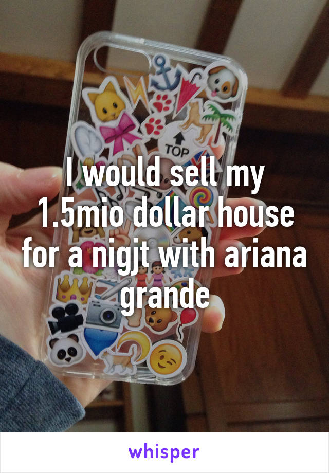 I would sell my 1.5mio dollar house for a nigjt with ariana grande