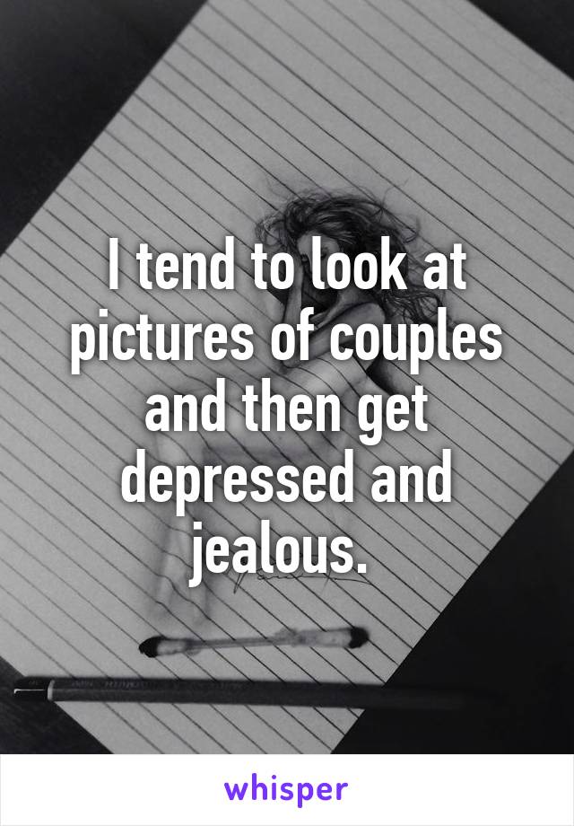 I tend to look at pictures of couples and then get depressed and jealous. 