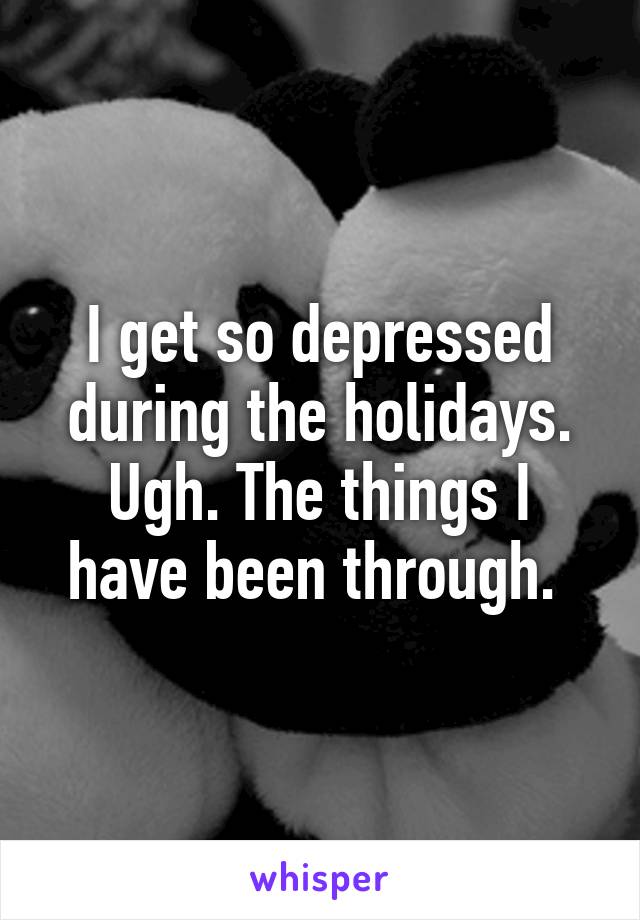 I get so depressed during the holidays. Ugh. The things I have been through. 