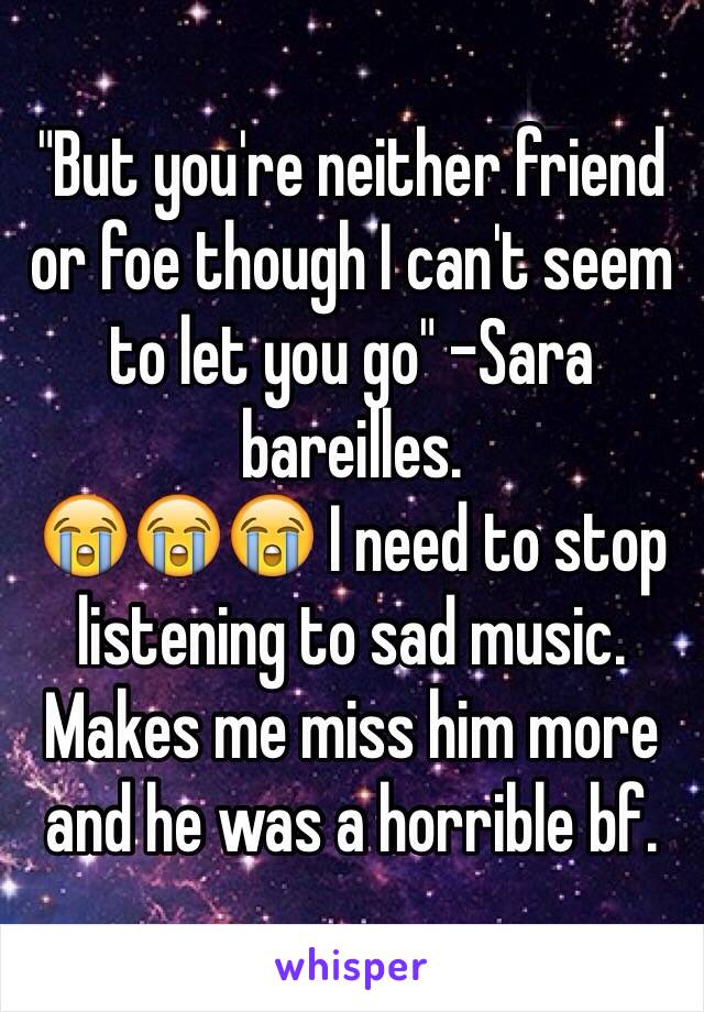 "But you're neither friend or foe though I can't seem to let you go" -Sara bareilles. 
😭😭😭 I need to stop listening to sad music. Makes me miss him more and he was a horrible bf. 