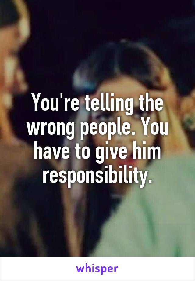 You're telling the wrong people. You have to give him responsibility.