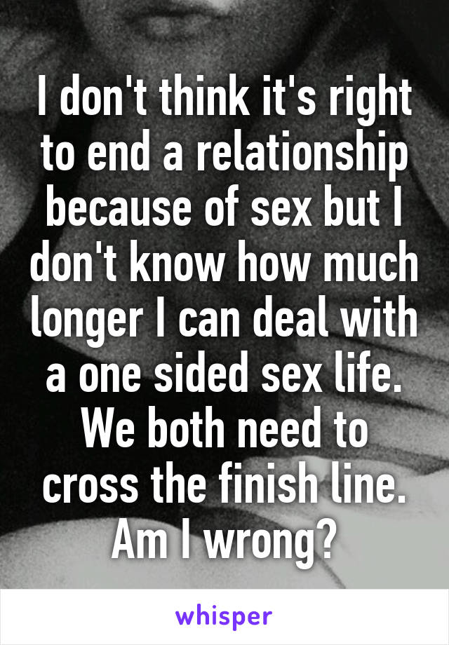 I don't think it's right to end a relationship because of sex but I don't know how much longer I can deal with a one sided sex life. We both need to cross the finish line. Am I wrong?