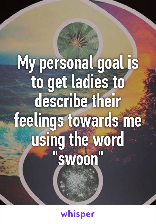 My personal goal is to get ladies to describe their feelings towards me using the word "swoon"