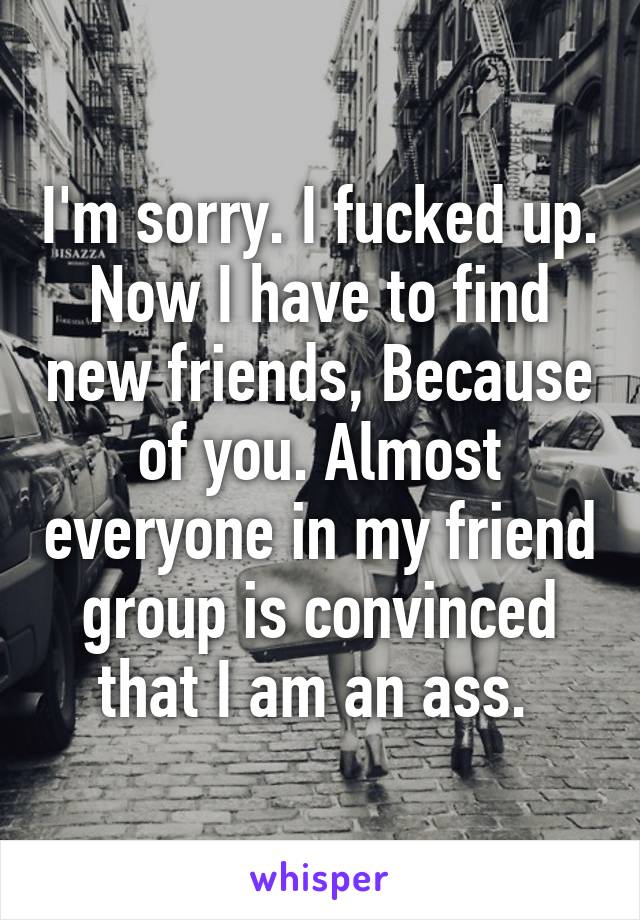 I'm sorry. I fucked up. Now I have to find new friends, Because of you. Almost everyone in my friend group is convinced that I am an ass. 