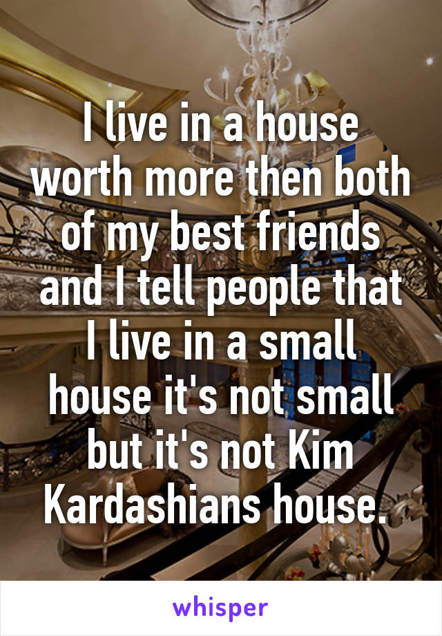 I live in a house worth more then both of my best friends and I tell people that I live in a small house it's not small but it's not Kim Kardashians house. 