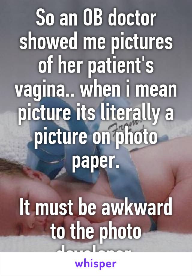 So an OB doctor showed me pictures of her patient's vagina.. when i mean picture its literally a picture on photo paper.

It must be awkward to the photo developer.