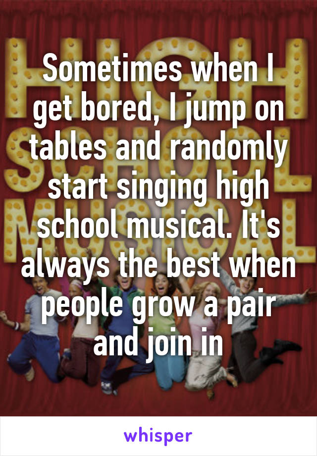 Sometimes when I get bored, I jump on tables and randomly start singing high school musical. It's always the best when people grow a pair and join in
