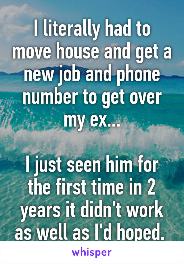 I literally had to move house and get a new job and phone number to get over my ex...

I just seen him for the first time in 2 years it didn't work as well as I'd hoped. 