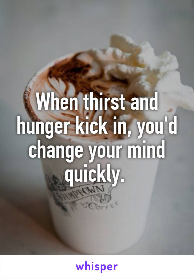 When thirst and hunger kick in, you'd change your mind quickly. 