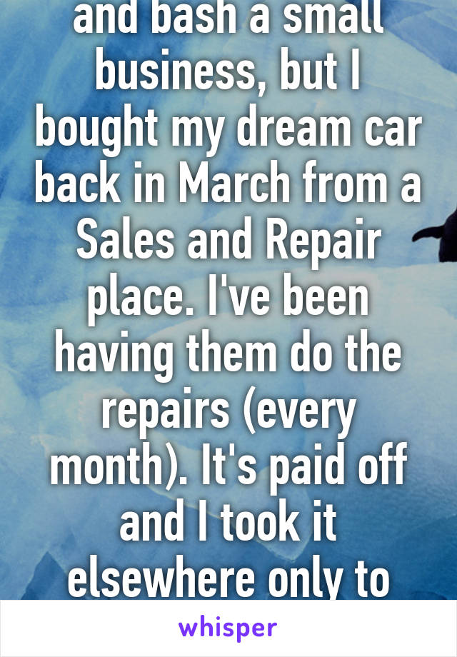 I hate to go online and bash a small business, but I bought my dream car back in March from a Sales and Repair place. I've been having them do the repairs (every month). It's paid off and I took it elsewhere only to find out they lied to me. 