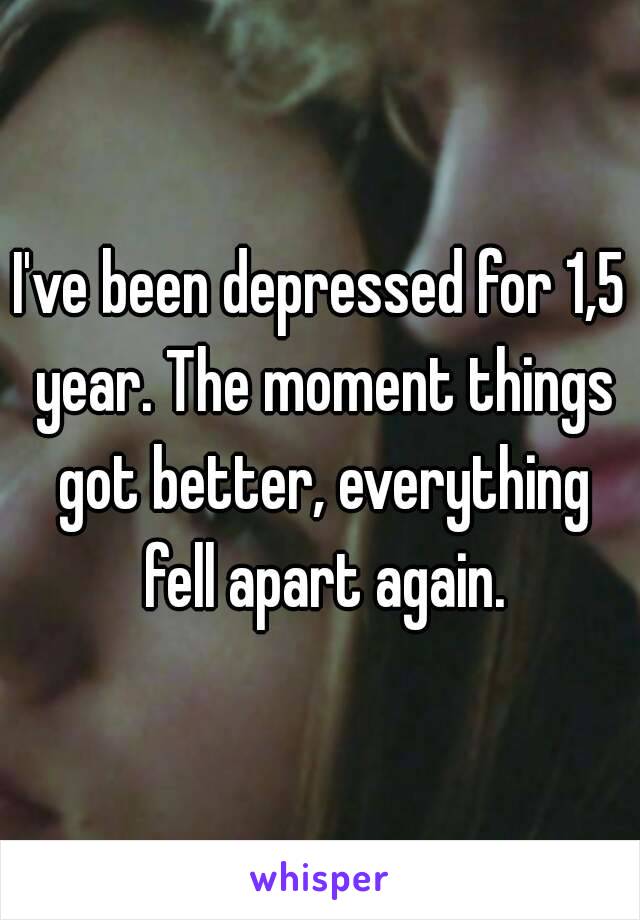 I've been depressed for 1,5 year. The moment things got better, everything fell apart again.