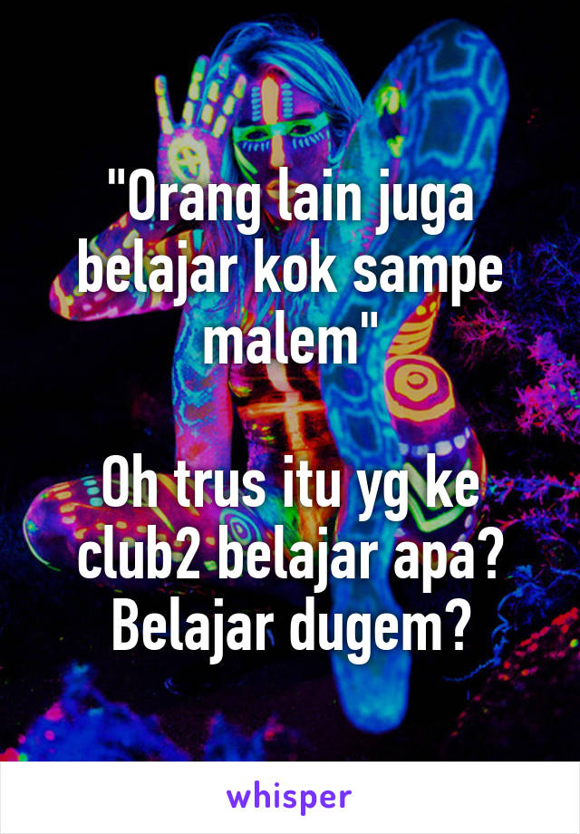 "Orang lain juga belajar kok sampe malem"

Oh trus itu yg ke club2 belajar apa? Belajar dugem?