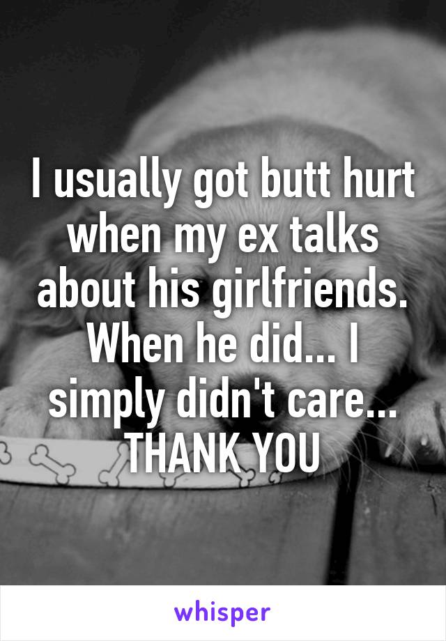 I usually got butt hurt when my ex talks about his girlfriends.
When he did... I simply didn't care... THANK YOU