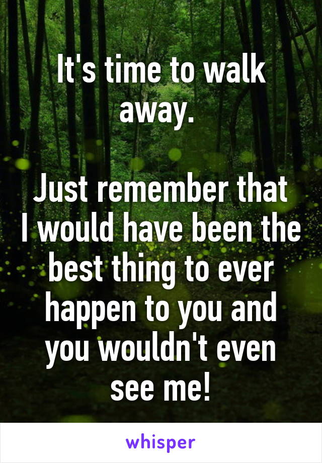 It's time to walk away. 

Just remember that I would have been the best thing to ever happen to you and you wouldn't even see me!