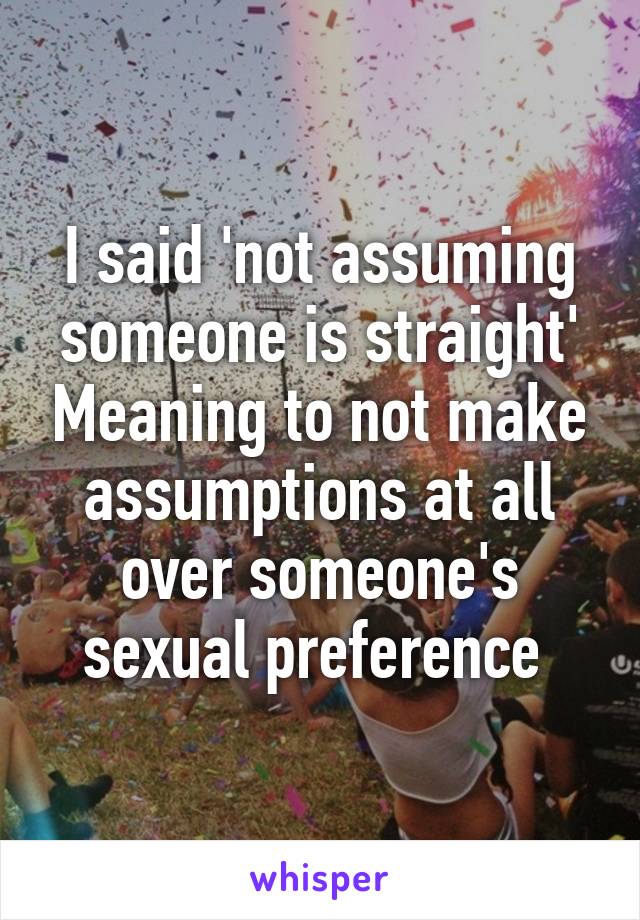 I said 'not assuming someone is straight' Meaning to not make assumptions at all over someone's sexual preference 