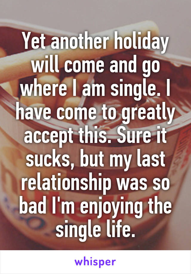 Yet another holiday will come and go where I am single. I have come to greatly accept this. Sure it sucks, but my last relationship was so bad I'm enjoying the single life.