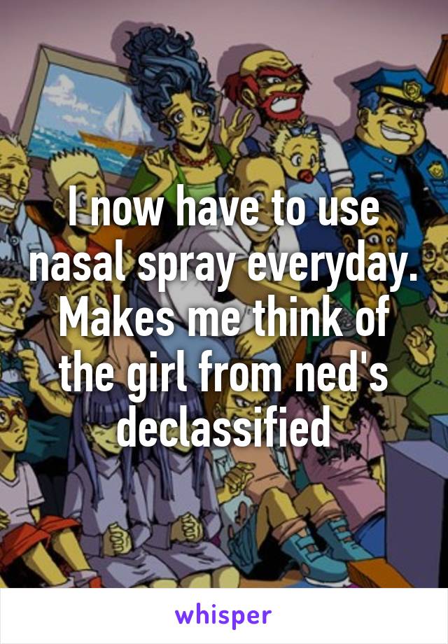 I now have to use nasal spray everyday. Makes me think of the girl from ned's declassified