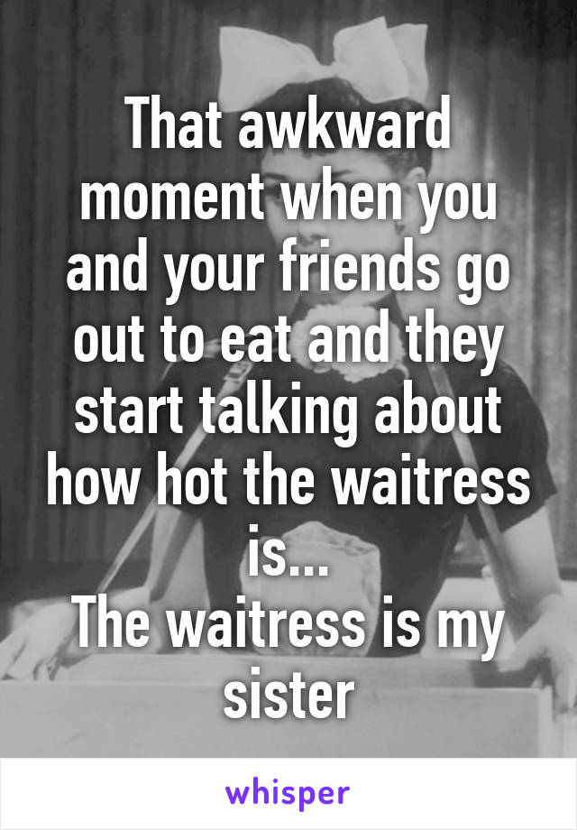 That awkward moment when you and your friends go out to eat and they start talking about how hot the waitress is...
The waitress is my sister