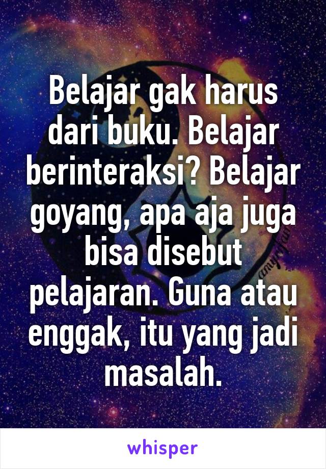 Belajar gak harus dari buku. Belajar berinteraksi? Belajar goyang, apa aja juga bisa disebut pelajaran. Guna atau enggak, itu yang jadi masalah.