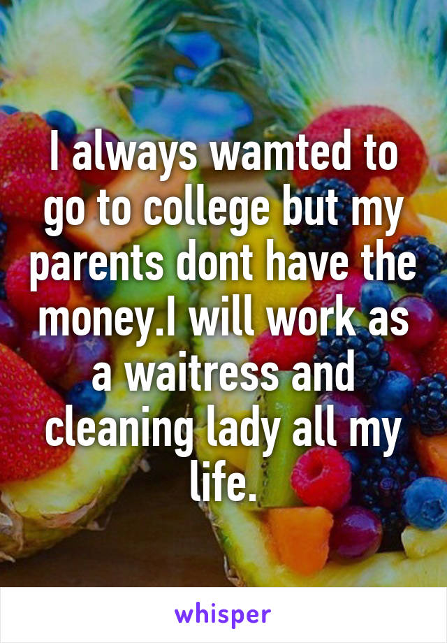 I always wamted to go to college but my parents dont have the money.I will work as a waitress and cleaning lady all my life.