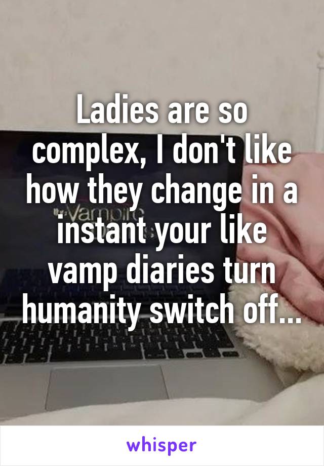 Ladies are so complex, I don't like how they change in a instant your like vamp diaries turn humanity switch off... 