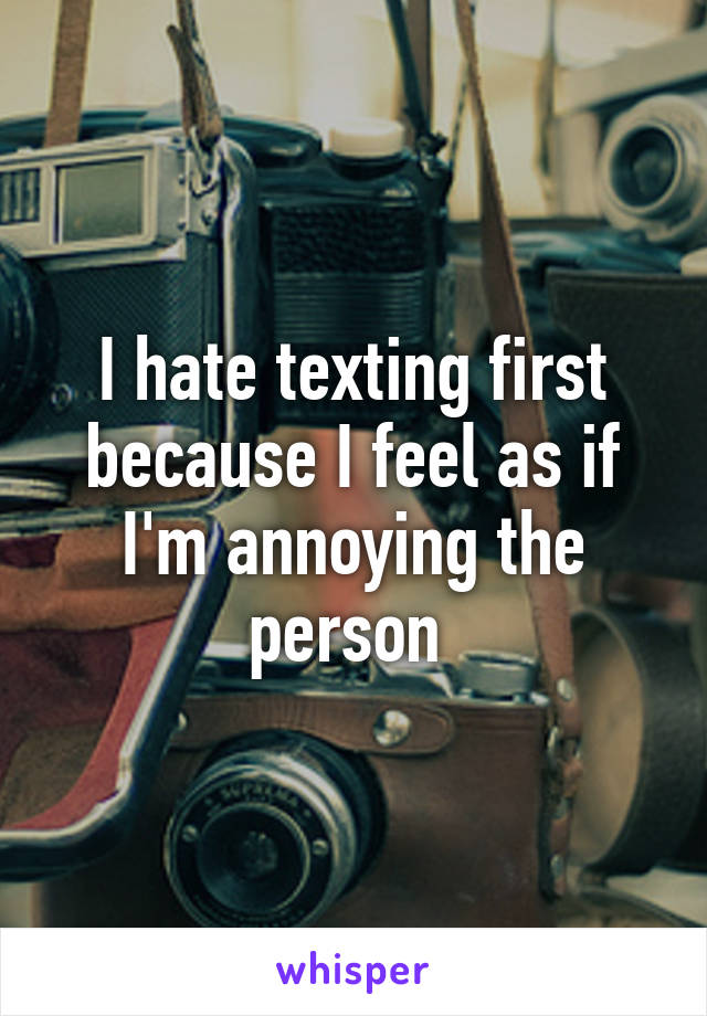 I hate texting first because I feel as if I'm annoying the person 