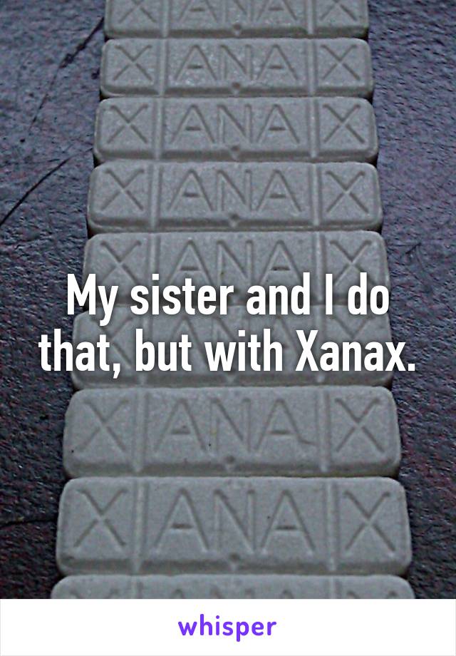 My sister and I do that, but with Xanax.