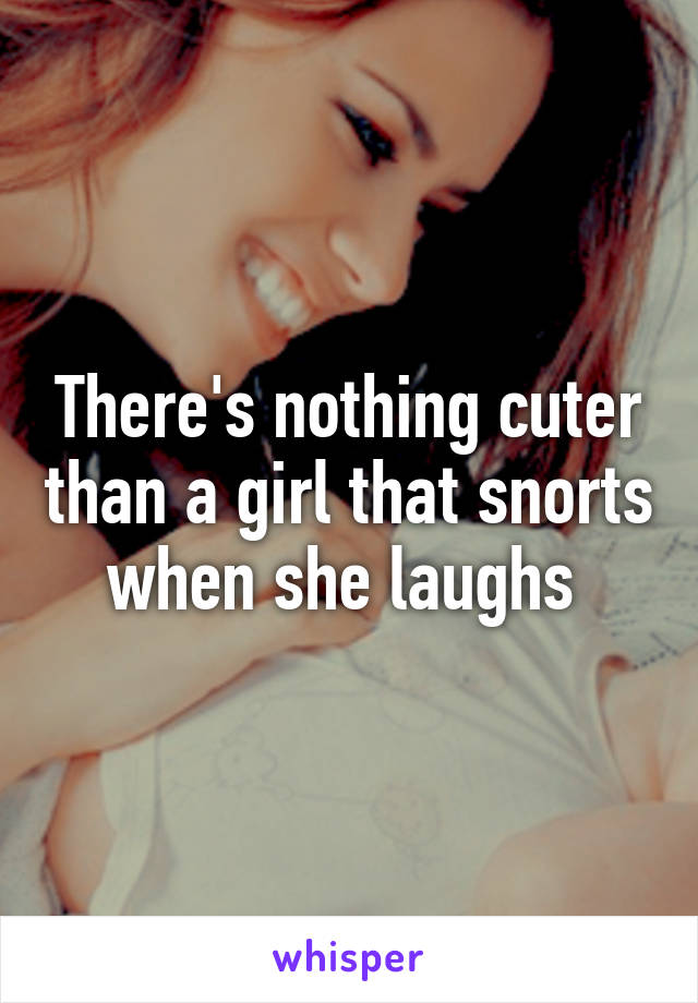 There's nothing cuter than a girl that snorts when she laughs 