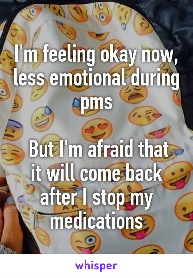 I'm feeling okay now, less emotional during pms

 But I'm afraid that it will come back after I stop my medications