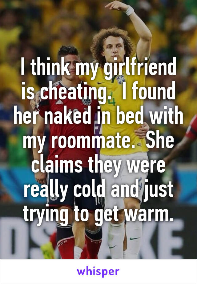 I think my girlfriend is cheating.  I found her naked in bed with my roommate.  She claims they were really cold and just trying to get warm.