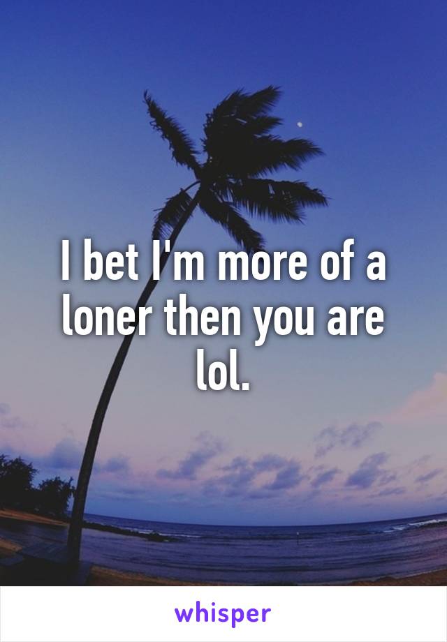 I bet I'm more of a loner then you are lol.