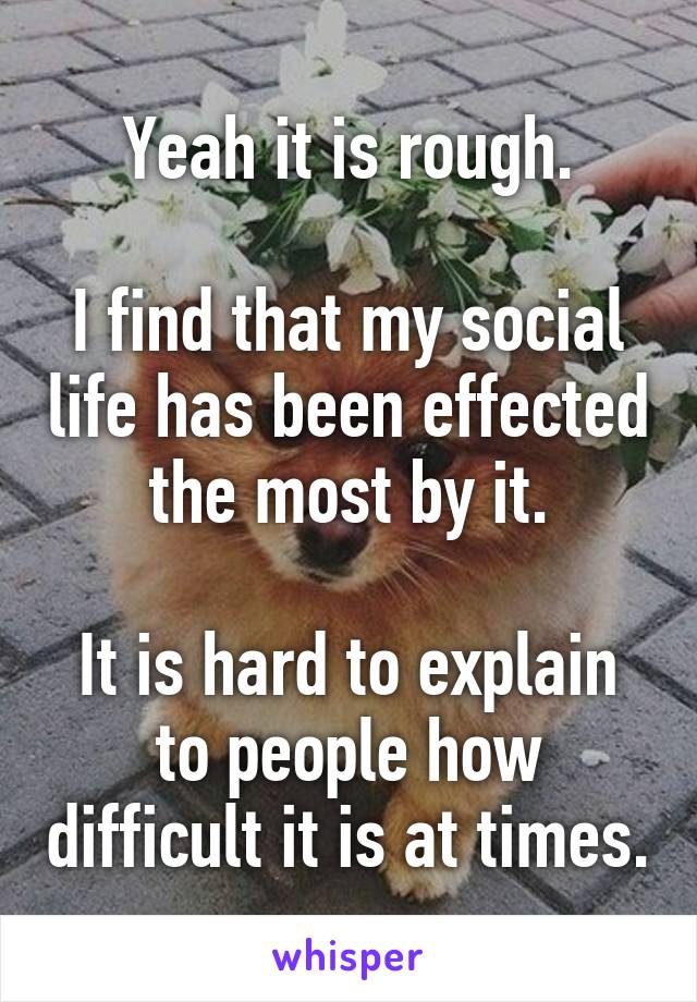 Yeah it is rough.

I find that my social life has been effected the most by it.

It is hard to explain to people how difficult it is at times.