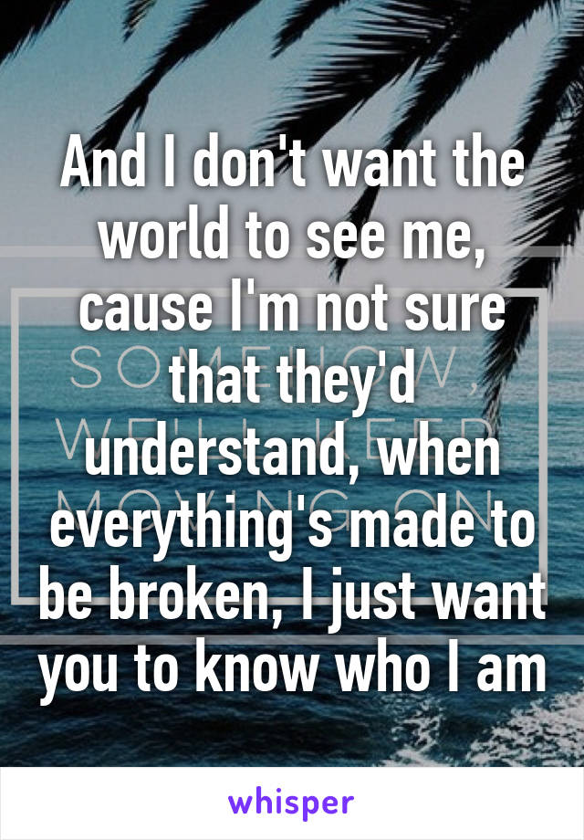 And I don't want the world to see me, cause I'm not sure that they'd understand, when everything's made to be broken, I just want you to know who I am