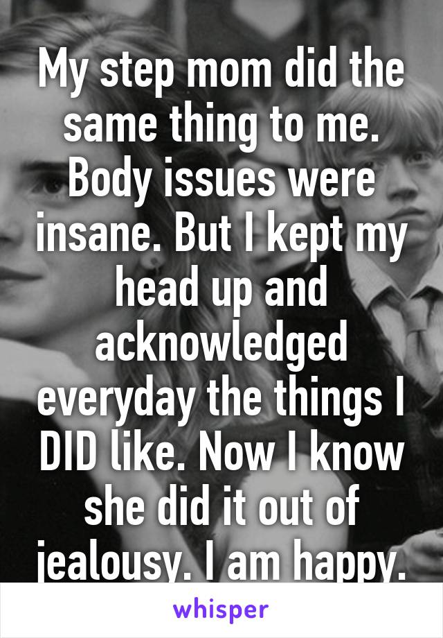 My step mom did the same thing to me. Body issues were insane. But I kept my head up and acknowledged everyday the things I DID like. Now I know she did it out of jealousy. I am happy.