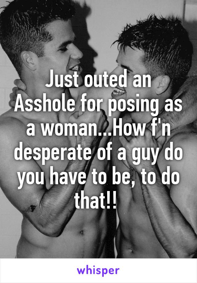 Just outed an Asshole for posing as a woman...How f'n desperate of a guy do you have to be, to do that!! 