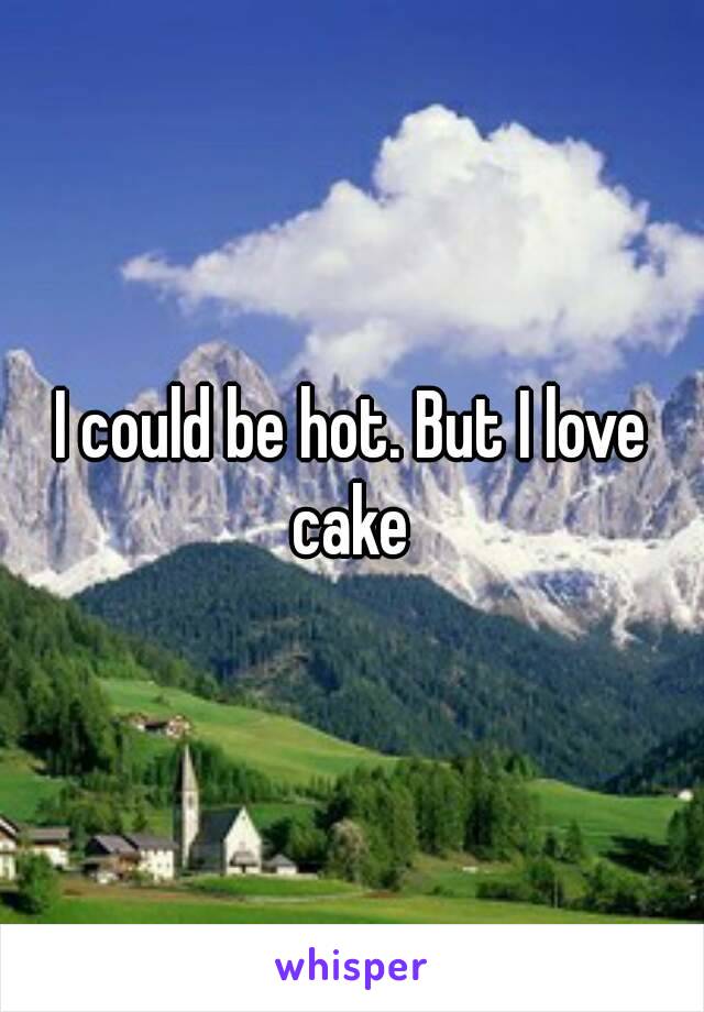 I could be hot. But I love cake 