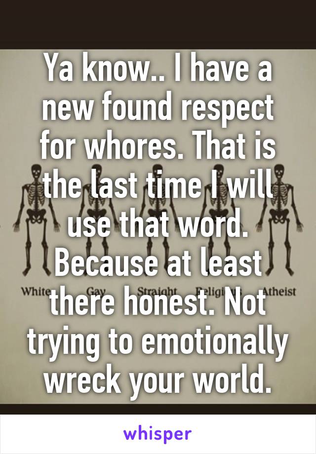 Ya know.. I have a new found respect for whores. That is the last time I will use that word. Because at least there honest. Not trying to emotionally wreck your world.