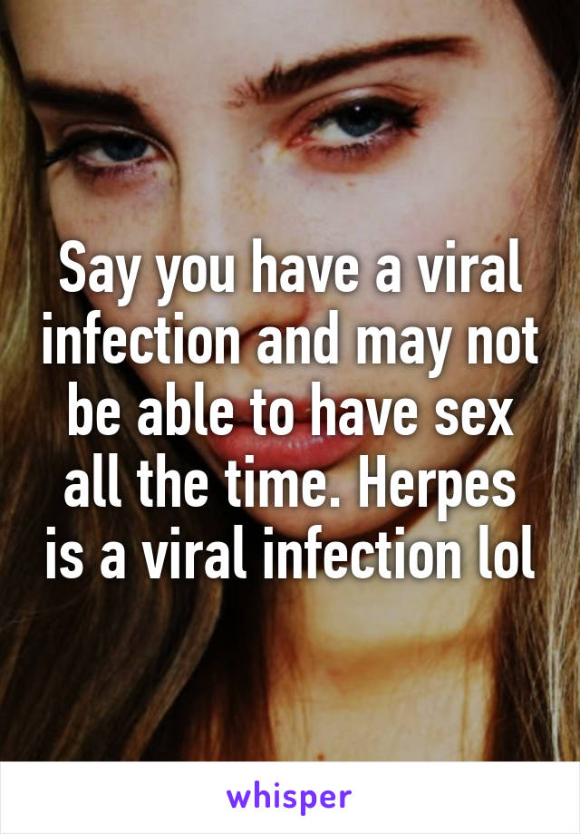 Say you have a viral infection and may not be able to have sex all the time. Herpes is a viral infection lol