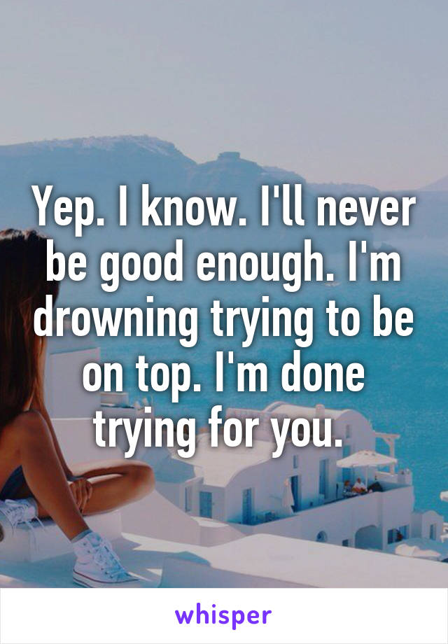 Yep. I know. I'll never be good enough. I'm drowning trying to be on top. I'm done trying for you. 