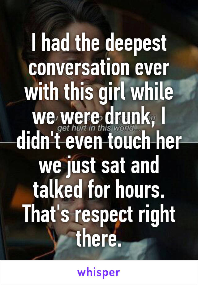 I had the deepest conversation ever with this girl while we were drunk, I didn't even touch her we just sat and talked for hours. That's respect right there.