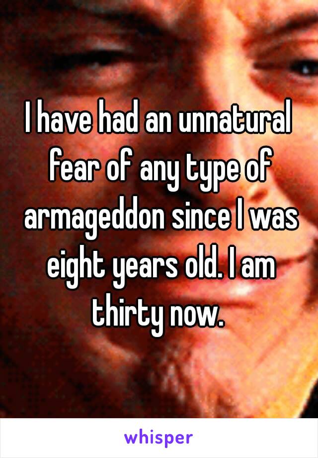 I have had an unnatural fear of any type of armageddon since I was eight years old. I am thirty now. 