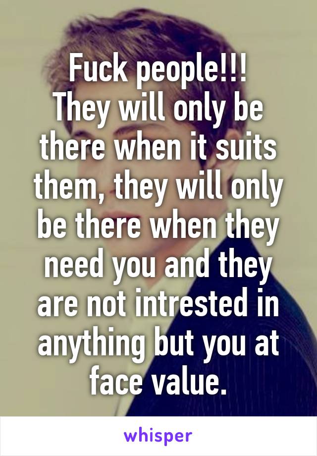 Fuck people!!!
They will only be there when it suits them, they will only be there when they need you and they are not intrested in anything but you at face value.