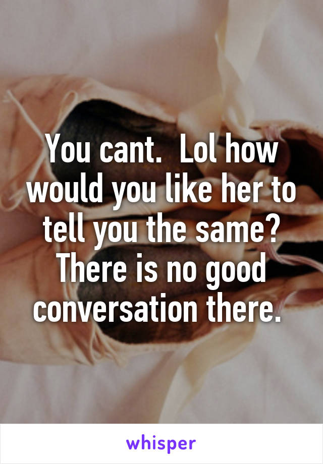 You cant.  Lol how would you like her to tell you the same? There is no good conversation there. 