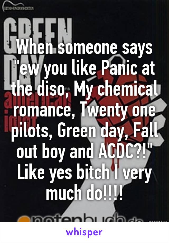 When someone says "ew you like Panic at the diso, My chemical romance, Twenty one pilots, Green day, Fall out boy and ACDC?!" Like yes bitch I very much do!!!!