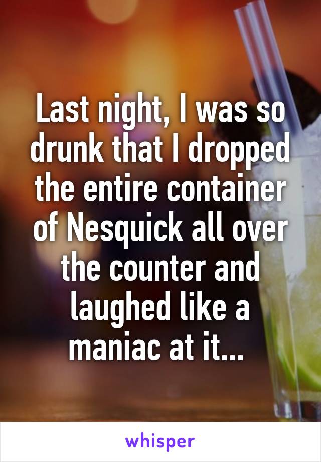 Last night, I was so drunk that I dropped the entire container of Nesquick all over the counter and laughed like a maniac at it... 