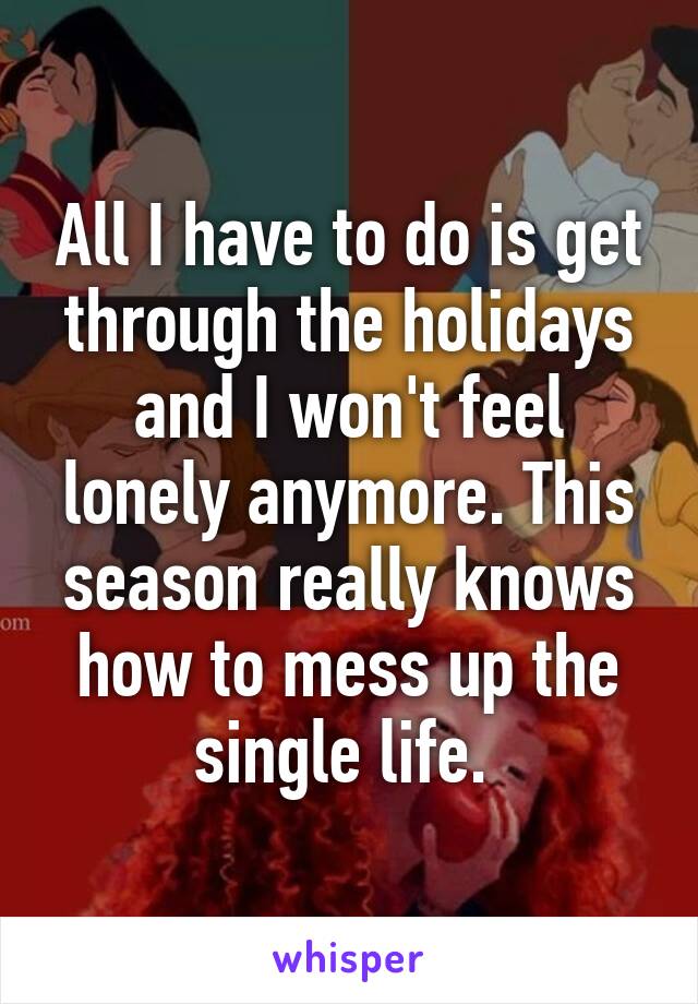 All I have to do is get through the holidays and I won't feel lonely anymore. This season really knows how to mess up the single life. 