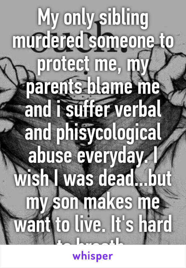 My only sibling murdered someone to protect me, my parents blame me and i suffer verbal and phisycological abuse everyday. I wish I was dead...but my son makes me want to live. It's hard to breath.