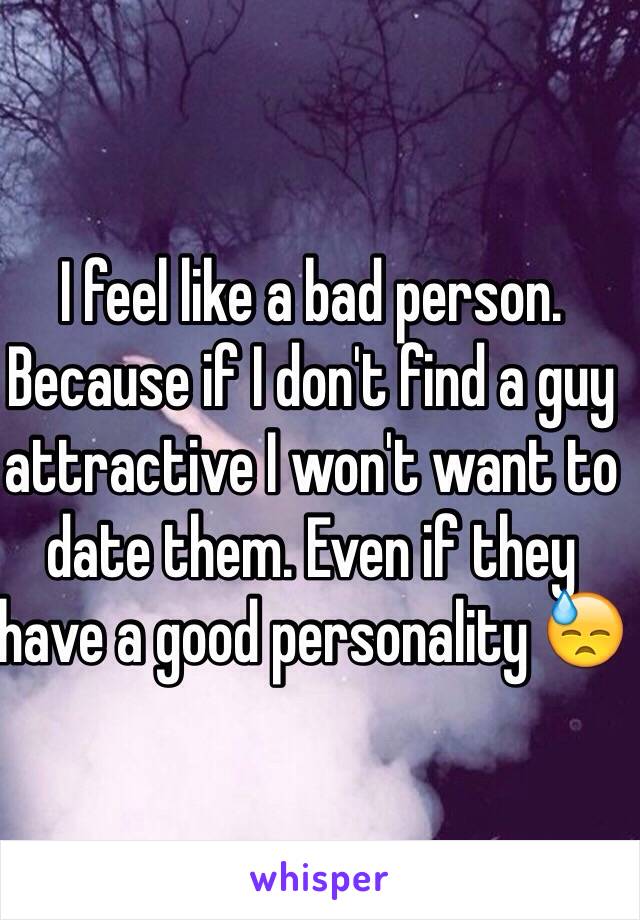 I feel like a bad person. Because if I don't find a guy attractive I won't want to date them. Even if they have a good personality 😓