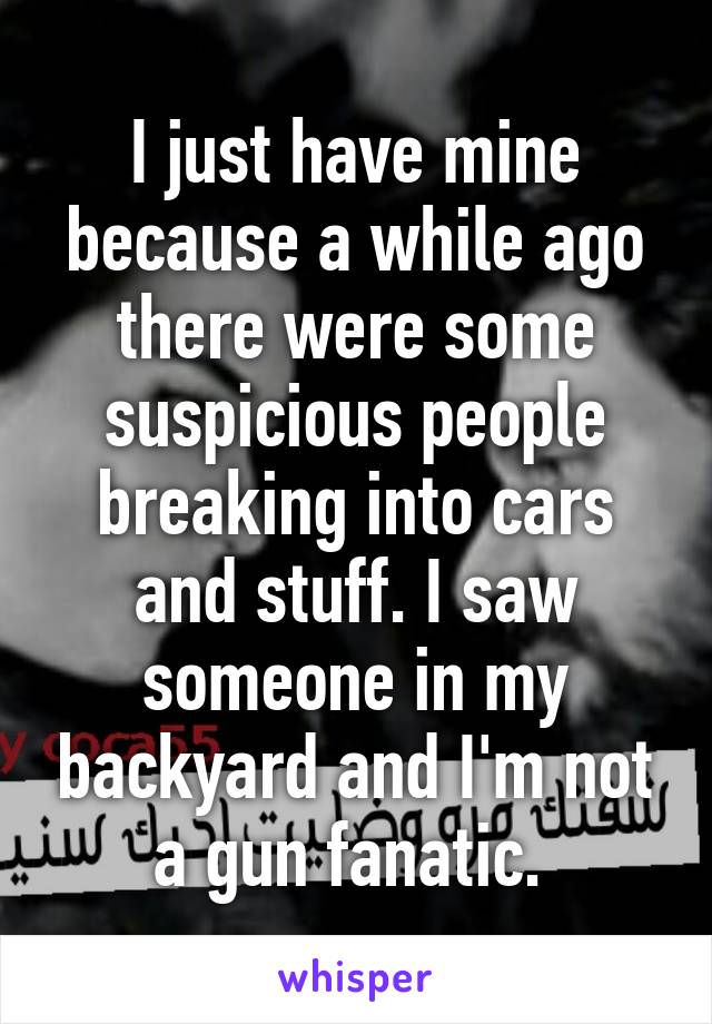 I just have mine because a while ago there were some suspicious people breaking into cars and stuff. I saw someone in my backyard and I'm not a gun fanatic. 